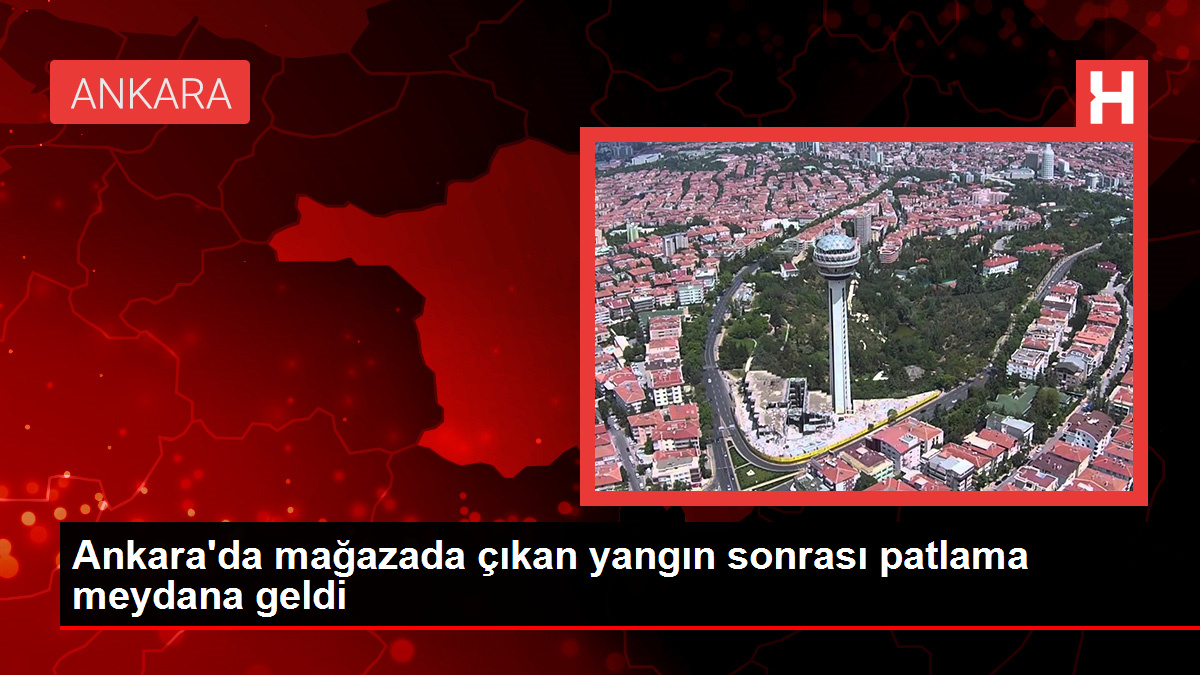 Ankara’da mağazada çıkan yangın sonrası patlama meydana geldi