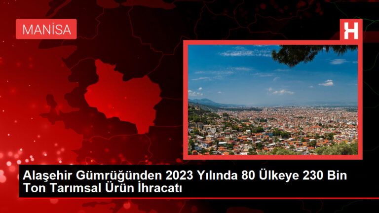 Alaşehir Gümrüğünden 2023 Yılında 80 Ülkeye 230 Bin Ton Tarımsal Ürün İhracatı